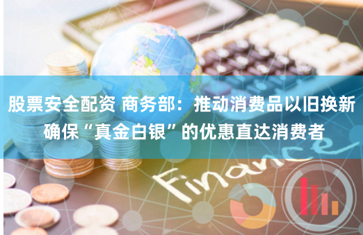 股票安全配资 商务部：推动消费品以旧换新 确保“真金白银”的优惠直达消费者