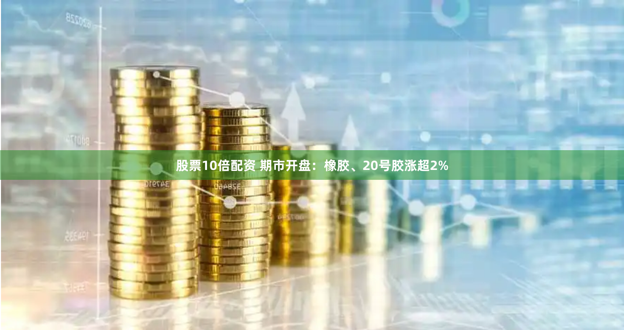 股票10倍配资 期市开盘：橡胶、20号胶涨超2%