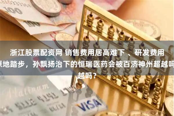 浙江股票配资网 销售费用居高难下 、研发费用原地踏步，孙飘扬治下的恒瑞医药会被百济神州超越吗？