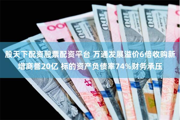 股天下配资股票配资平台 万通发展溢价6倍收购新增商誉20亿 标的资产负债率74%财务承压