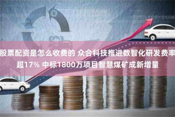 股票配资是怎么收费的 众合科技推进数智化研发费率超17% 中标1800万项目智慧煤矿成新增量
