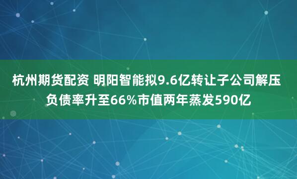 杭州期货配资 明阳智能拟9.6亿转让子公司解压 负债率升至66%市值两年蒸发590亿