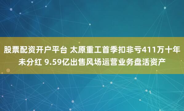 股票配资开户平台 太原重工首季扣非亏411万十年未分红 9.59亿出售风场运营业务盘活资产