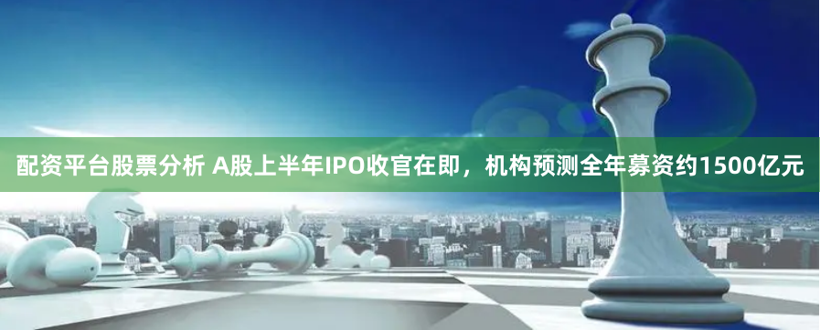 配资平台股票分析 A股上半年IPO收官在即，机构预测全年募资约1500亿元