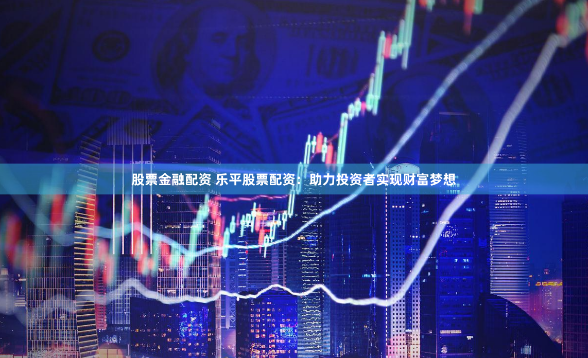 股票金融配资 乐平股票配资：助力投资者实现财富梦想