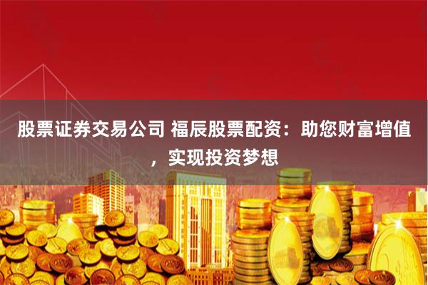 股票证券交易公司 福辰股票配资：助您财富增值，实现投资梦想