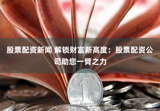 股票配资新闻 解锁财富新高度：股票配资公司助您一臂之力