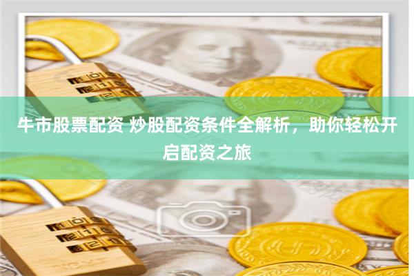 牛市股票配资 炒股配资条件全解析，助你轻松开启配资之旅
