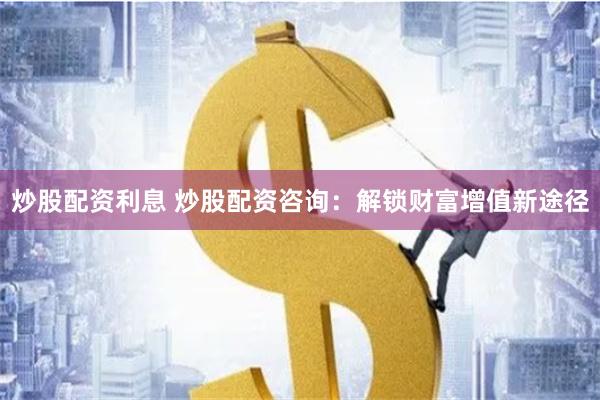 炒股配资利息 炒股配资咨询：解锁财富增值新途径