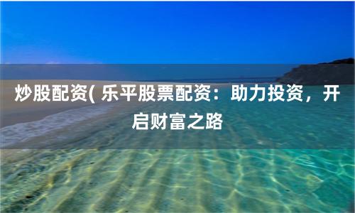 炒股配资( 乐平股票配资：助力投资，开启财富之路