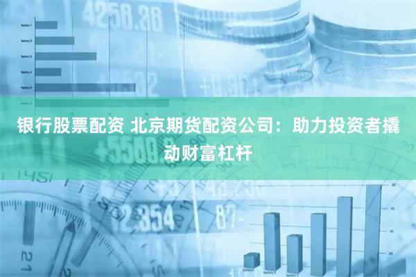 银行股票配资 北京期货配资公司：助力投资者撬动财富杠杆