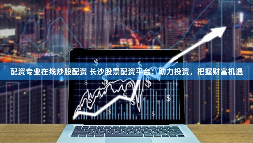 配资专业在线炒股配资 长沙股票配资平台：助力投资，把握财富机遇