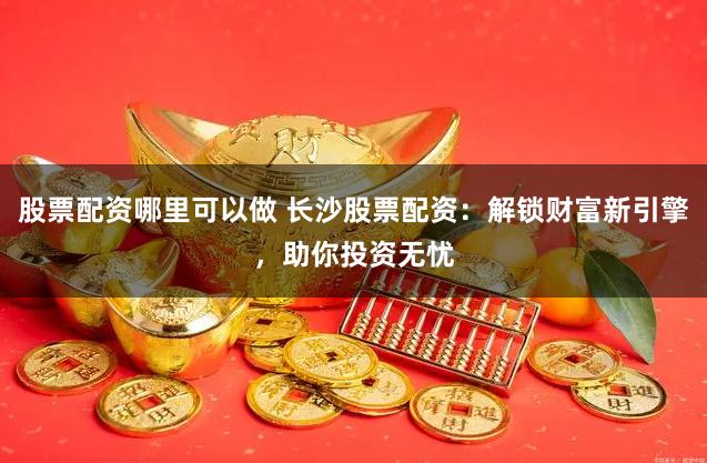 股票配资哪里可以做 长沙股票配资：解锁财富新引擎，助你投资无忧