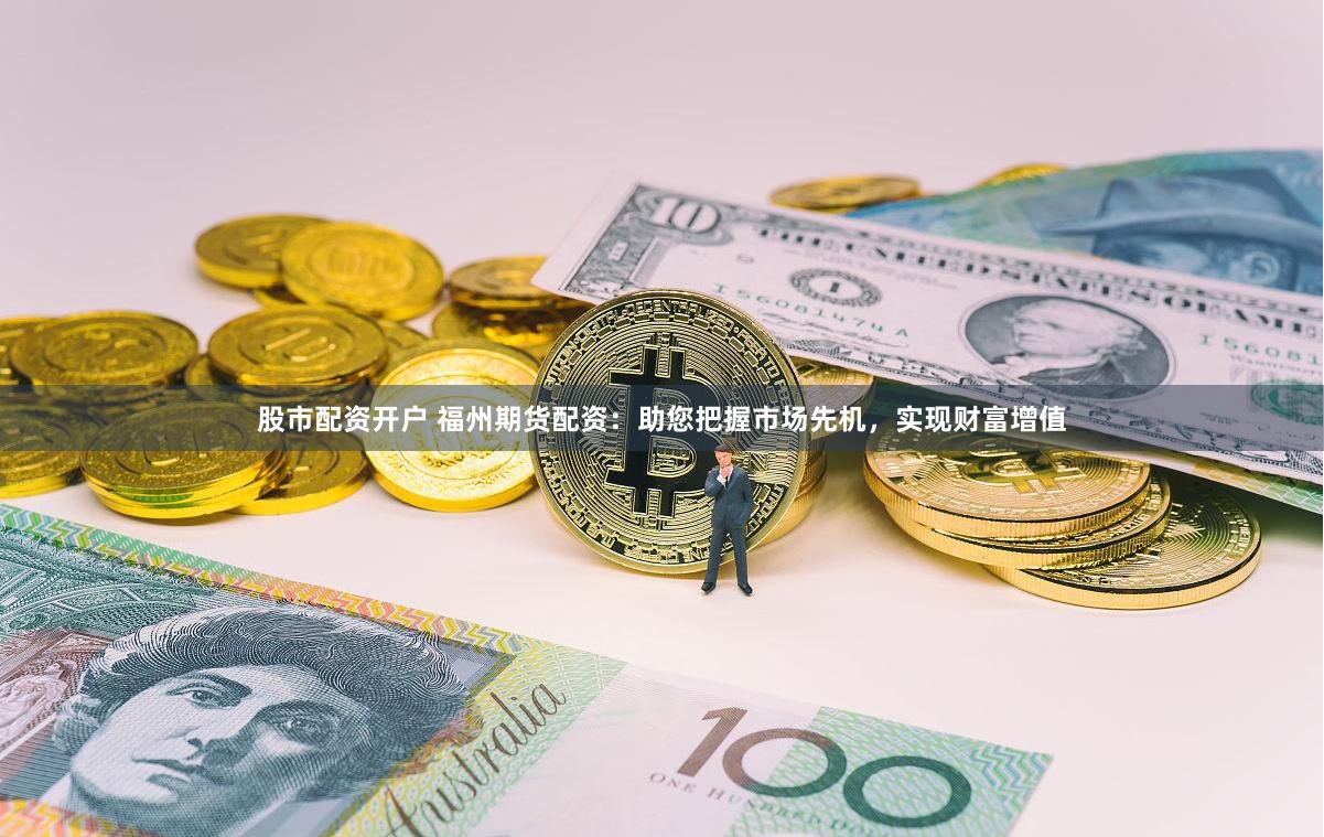 股市配资开户 福州期货配资：助您把握市场先机，实现财富增值