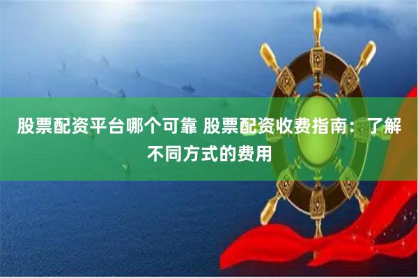 股票配资平台哪个可靠 股票配资收费指南：了解不同方式的费用