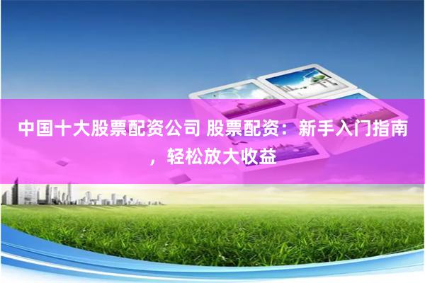 中国十大股票配资公司 股票配资：新手入门指南，轻松放大收益
