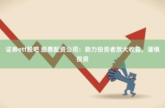 证券etf股吧 股票配资公司：助力投资者放大收益，谨慎投资