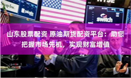 山东股票配资 原油期货配资平台：助您把握市场先机，实现财富增值