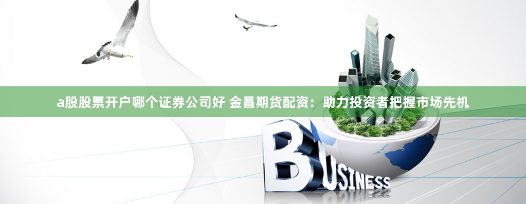 a股股票开户哪个证券公司好 金昌期货配资：助力投资者把握市场先机