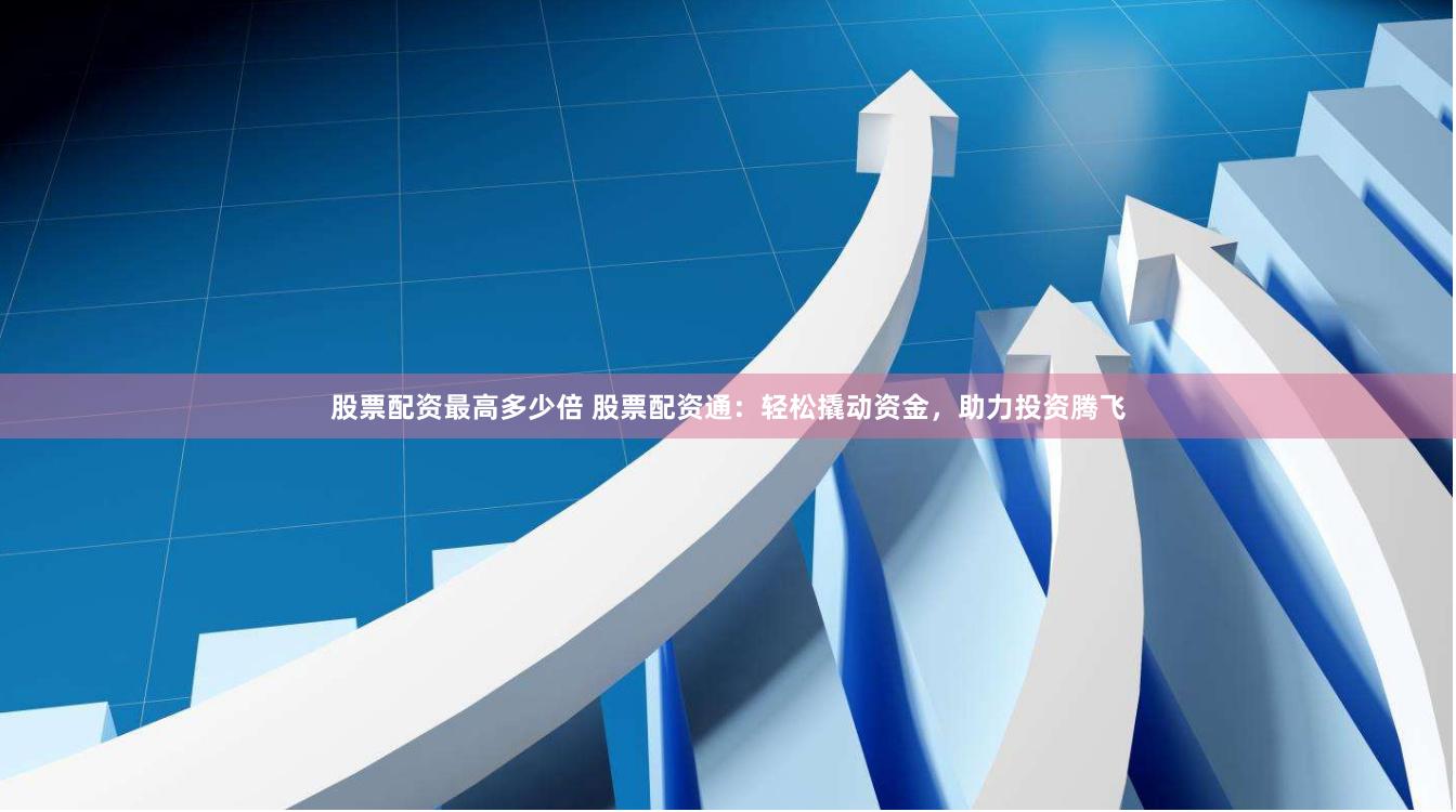 股票配资最高多少倍 股票配资通：轻松撬动资金，助力投资腾飞