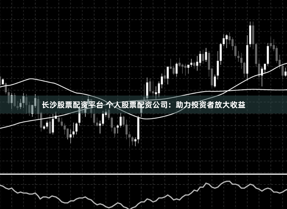 长沙股票配资平台 个人股票配资公司：助力投资者放大收益