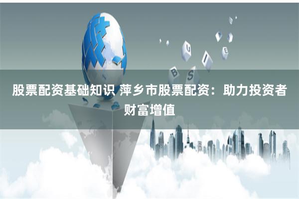 股票配资基础知识 萍乡市股票配资：助力投资者财富增值