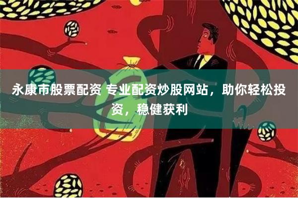 永康市股票配资 专业配资炒股网站，助你轻松投资，稳健获利