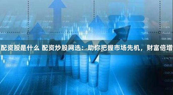 配资股是什么 配资炒股网选：助你把握市场先机，财富倍增