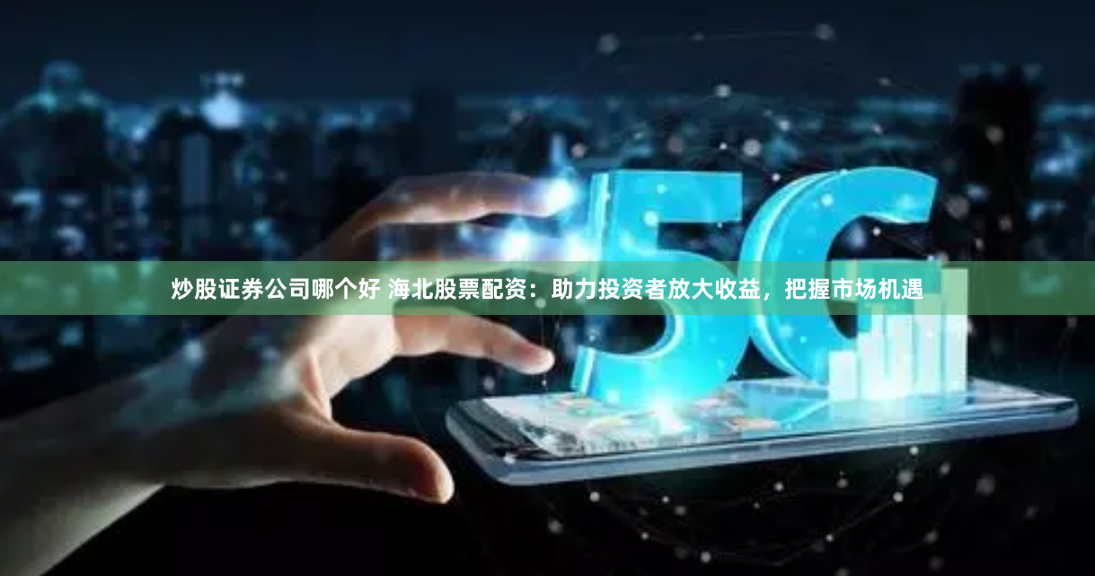 炒股证券公司哪个好 海北股票配资:助力投资者放大收益,把握市场机遇