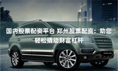 国内股票配资平台 郑州股票配资：助您轻松撬动财富杠杆