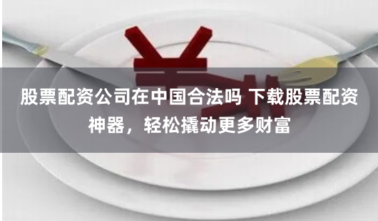 股票配资公司在中国合法吗 下载股票配资神器，轻松撬动更多财富