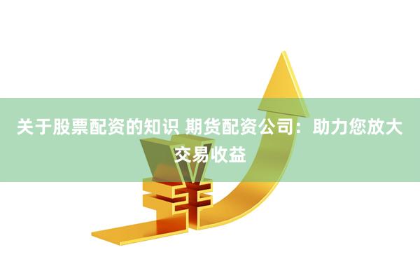 关于股票配资的知识 期货配资公司:助力您放大交易收益