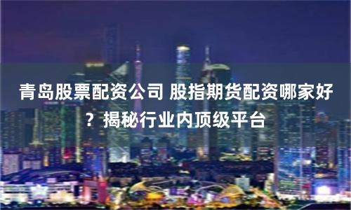 青岛股票配资公司 股指期货配资哪家好？揭秘行业内顶级平台